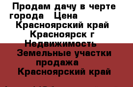 Продам дачу в черте города › Цена ­ 500 000 - Красноярский край, Красноярск г. Недвижимость » Земельные участки продажа   . Красноярский край